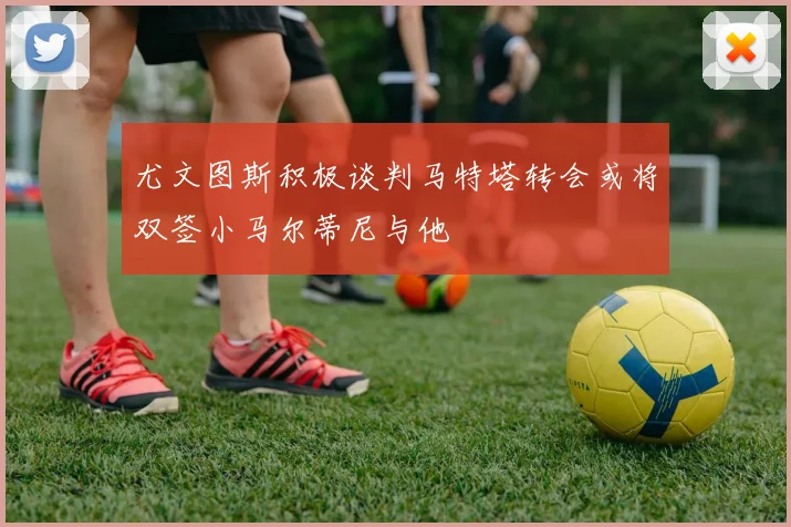 尤文图斯积极谈判马特塔转会或将双签小马尔蒂尼与他