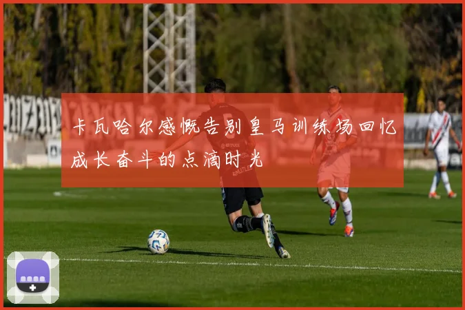 卡瓦哈尔感慨告别皇马训练场回忆成长奋斗的点滴时光