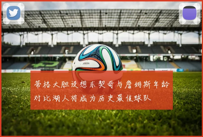 蒂格大胆设想东契奇与詹姆斯年龄对比湖人将成为历史最佳球队