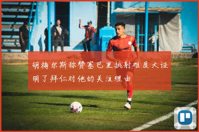 胡梅尔斯称赞塞巴里挑射难度大证明了拜仁对他的关注理由