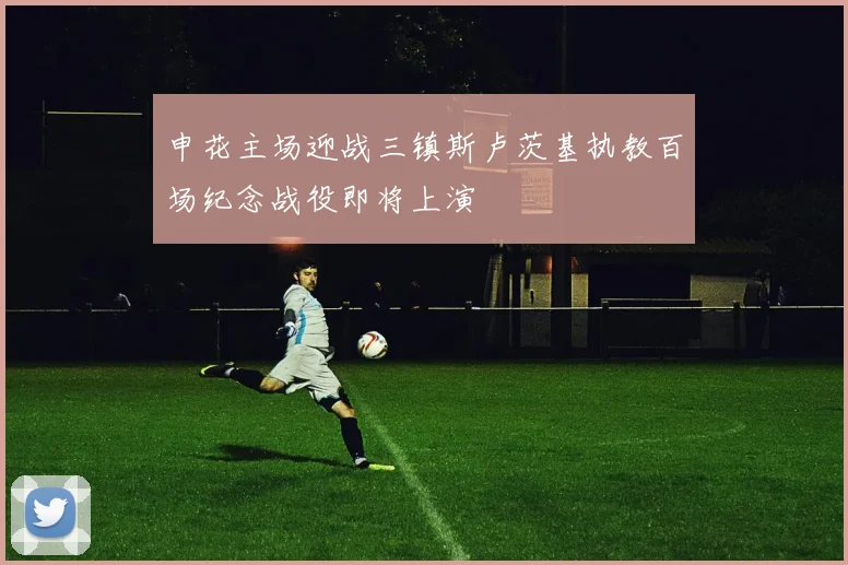 申花主场迎战三镇斯卢茨基执教百场纪念战役即将上演