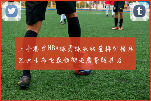 上半赛季NBA球员球衣销量排行榜库里卢卡布伦森领衔老詹紧随其后