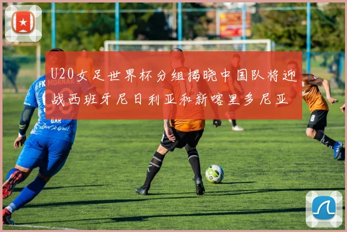 U20女足世界杯分组揭晓中国队将迎战西班牙尼日利亚和新喀里多尼亚