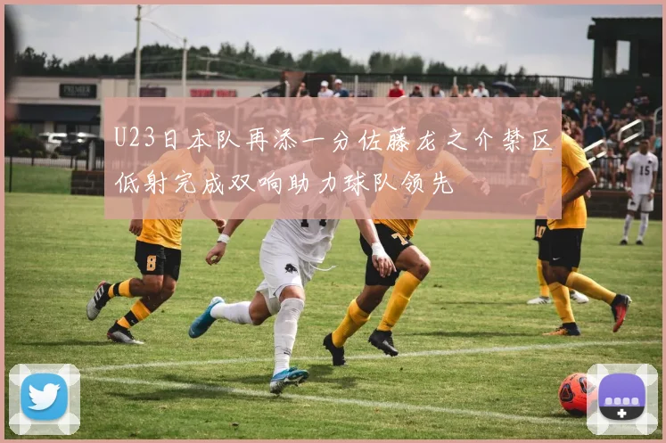 U23日本队再添一分佐藤龙之介禁区低射完成双响助力球队领先