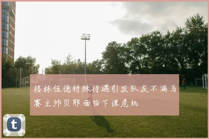 格林伍德特殊待遇引发队友不满马赛主帅贝耶面临下课危机