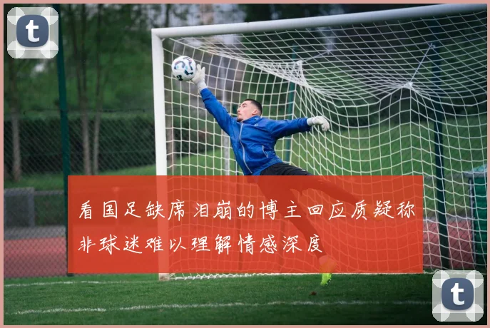 看国足缺席泪崩的博主回应质疑称非球迷难以理解情感深度
