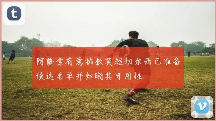 阿隆索有意执教英超切尔西已准备候选名单并知晓其可用性