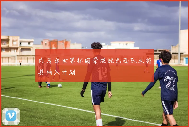 内马尔世界杯前景堪忧巴西队未将其纳入计划