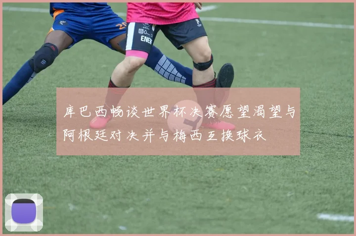 库巴西畅谈世界杯决赛愿望渴望与阿根廷对决并与梅西互换球衣